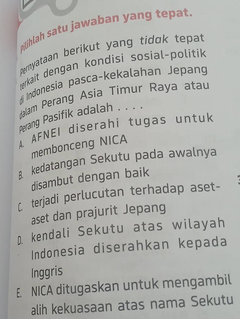 pilihlah satu jawaban yang tepat.
Pernyataan berikut yang tidak tepat
terkait dengan kondisi sosial-politik
di Indonesia pasca-kekalahan Jepang
dalam Perang Asia Timur Raya atau
Perang Pasifik adalah . . . .
A. AFNEI diserahi tugas untuk
membonceng NICA
B. kedatangan Sekutu pada awalnya
disambut dengan baik
C. terjadi perlucutan terhadap aset-
aset dan prajurit Jepang
D. kendali Sekutu atas wilayah
Indonesia diserahkan kepada
Inggris
E. NICA ditugaskan untuk mengambil
alih kekuasaan atas nama Sekutu