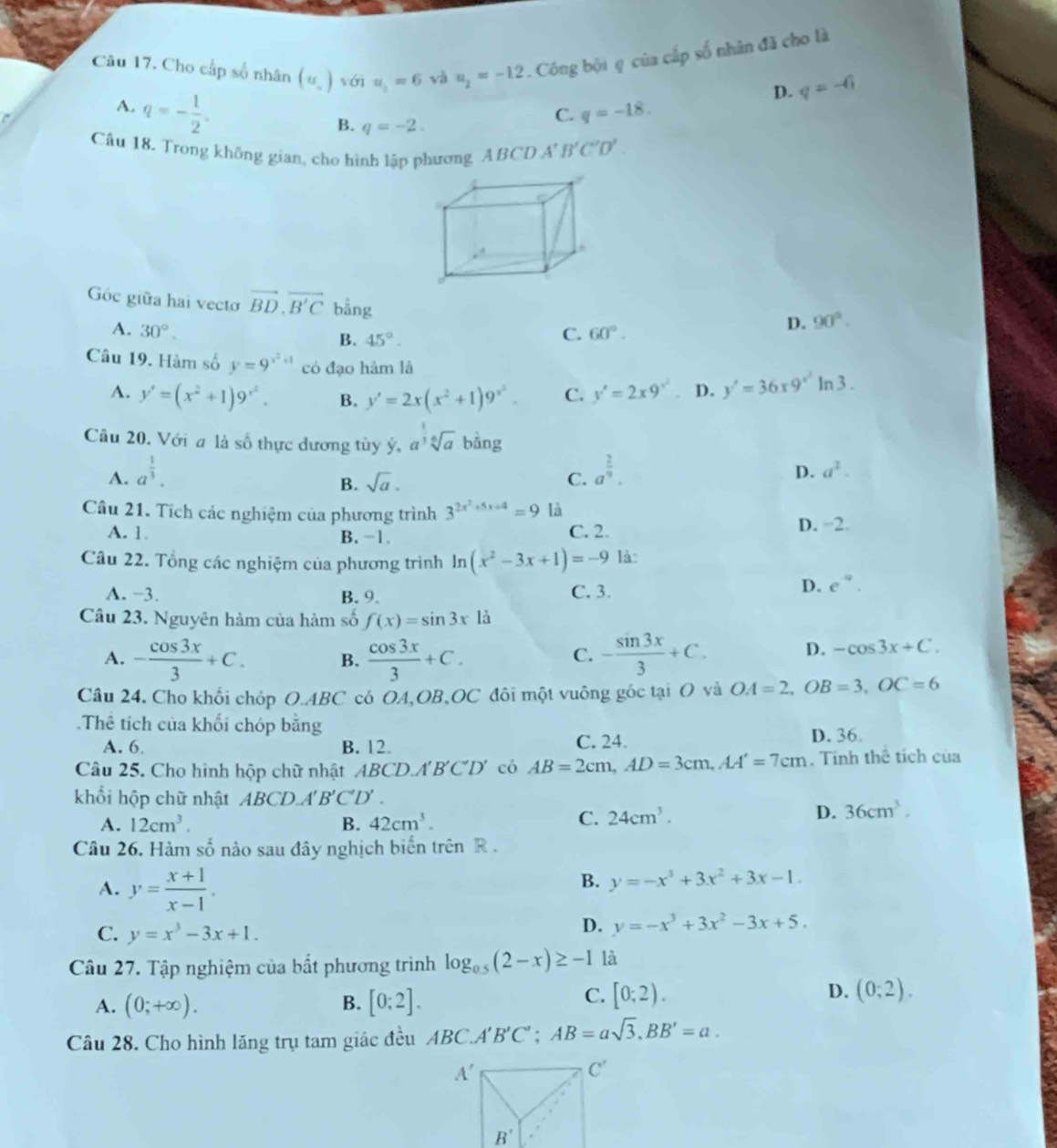 Cho cấp số nhân (u_.)voiu_1=6 và u_2=-12. Công bội q của cấp số nhân đã cho là
A. q=- 1/2 .
D. q=-G
B. q=-2.
C. q=-18.
Câu 18. Trong không gian, cho hình lập phương ABCD A'B'C'D'.
Góc giữa hai vecto vector BD.vector B'C bằng
A. 30°. C. 60°.
D. 90°.
B. 45°.
Câu 19. Hàm số y=9^(x^2)+1 có đạo hàm là y'=36x9^(x^2)ln 3.
A. y'=(x^2+1)9^(x^2). B. y'=2x(x^2+1)9^(x^2). C. y'=2x9'^2 D.
Câu 20. Với a là số thực dương tùy ý, a^(frac 1)3sqrt[6](a) bāng
A. a^(frac 1)3. a^(frac 2)9.
B. sqrt(a). C.
D. a^2.
Câu 21. Tích các nghiệm của phương trình 3^(2x^2)+5x+4=9 là D. −2.
A. 1 B. −1. C. 2.
Câu 22. Tổng các nghiệm của phương trình ln (x^2-3x+1)=-9 là:
A. −3. B. 9. C. 3.
D. e^(-9).
Câu 23. Nguyên hàm của hàm số f(x)=sin 3x1dot a
A. - cos 3x/3 +C. B.  cos 3x/3 +C. - sin 3x/3 +C. D. -cos 3x+C.
C.
Câu 24, Cho khối chóp O.ABC có OA,OB,OC đôi một vuông góc tại O và OA=2,OB=3,OC=6.Thể tích của khối chóp bằng
A. 6. B. 12. C. 24.
D. 36
Câu 25. Cho hình hộp chữ nhật ABCD. A'B'C D' có AB=2cm,AD=3cm,AA'=7cm. Tính thể tích của
khổi hộp chữ nhật ABCD.' : B'C'D'
A. 12cm^3. B. 42cm^3.
C. 24cm^3. D. 36cm^3.
Câu 26. Hàm số nào sau đây nghịch biển trên R .
A. y= (x+1)/x-1 .
B. y=-x^3+3x^2+3x-1.
C. y=x^3-3x+1.
D. y=-x^3+3x^2-3x+5.
Câu 27. Tập nghiệm của bất phương trình log _0.5(2-x)≥ -1 là
A. (0;+∈fty ). B. [0:2].
D.
C. [0;2). (0;2).
Câu 28. Cho hình lăng trụ tam giác đều ABC.A'B'C';AB=asqrt(3),BB'=a.