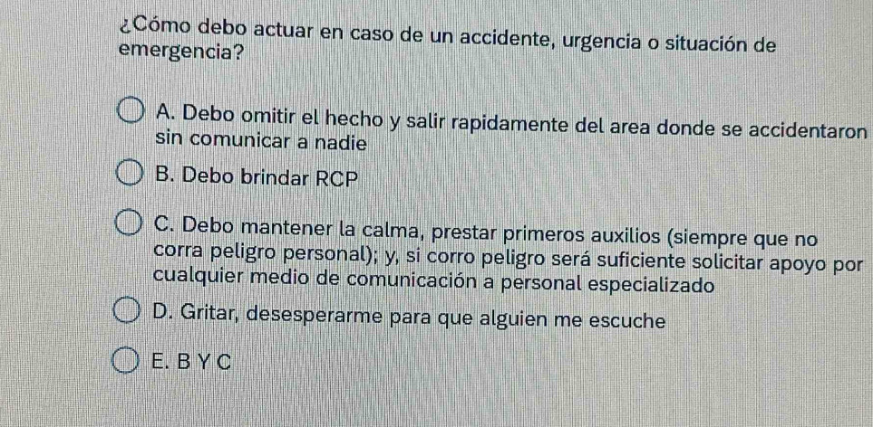 ¿Cómo debo actuar en caso de un accidente, urgencia o situación de
emergencia?
A. Debo omitir el hecho y salir rapidamente del area donde se accidentaron
sin comunicar a nadie
B. Debo brindar RCP
C. Debo mantener la calma, prestar primeros auxilios (siempre que no
corra peligro personal); y, si corro peligro será suficiente solicitar apoyo por
cualquier medio de comunicación a personal especializado
D. Gritar, desesperarme para que alguien me escuche
E. B Y C