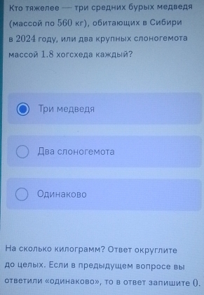 Κто тяжелее - τри средних бурых медведя
(массой по 560 кг), обитаюших в Сибири
в 2024 году, или два крулных слоногемота
Mассoй 1.8 Xoгсхеда каждый?
Τри медведя
Два слоногемота
Одинаково
На сколько килограмм? Ответ округлите
до целых. Εслив предыдушем вопросе вы
ответили «одинаково», Τо в ответ залишите ().