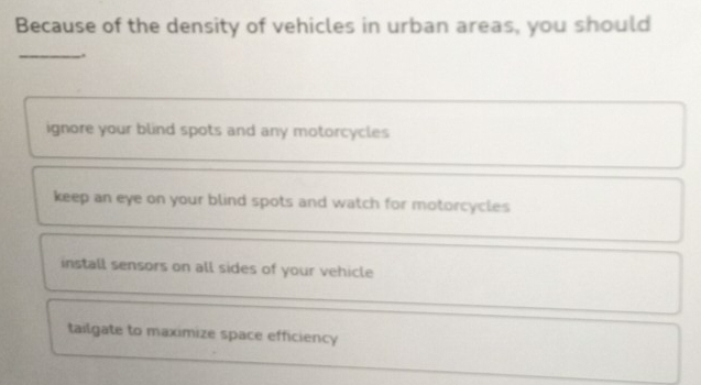 Because of the density of vehicles in urban areas, you should
_.
ignore your blind spots and any motorcycles
keep an eye on your blind spots and watch for motorcycles
install sensors on all sides of your vehicle
tailgate to maximize space efficiency