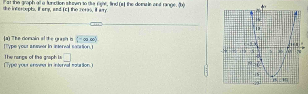 For the graph of a function shown to the right, find (a) the domain and range, (b)
the intercepts, if any, and (c) the zeros, if any
(a) The domain of the graph is (-∈fty ,∈fty )
(Type your answer in interval notation.)
The range of the graph is □
(Type your answer in interval notation.)