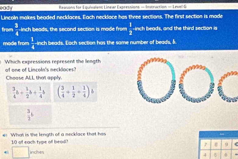 eady Reasons for Equivalent Linear Expressions — Instruction — Level G
Lincoln makes beaded necklaces. Each necklace has three sections. The first section is made
from  3/4  inch beads, the second section is made from  1/2 - inch beads, and the third section is
made from  1/4  inch beads. Each section has the same number of beads, 6.
Which expressions represent the length
of one of Lincoln's necklaces?
Choose ALL that apply.
 3/4 b+ 1/2 b+ 1/4 b ( 3/4 + 1/2 + 1/4 )
 3/2 b
What is the length of a necklace that has
10 of each type of bead?
7 B 9
| inches
-3,-frac ^circ ,C_^circ^C)
4 5 6