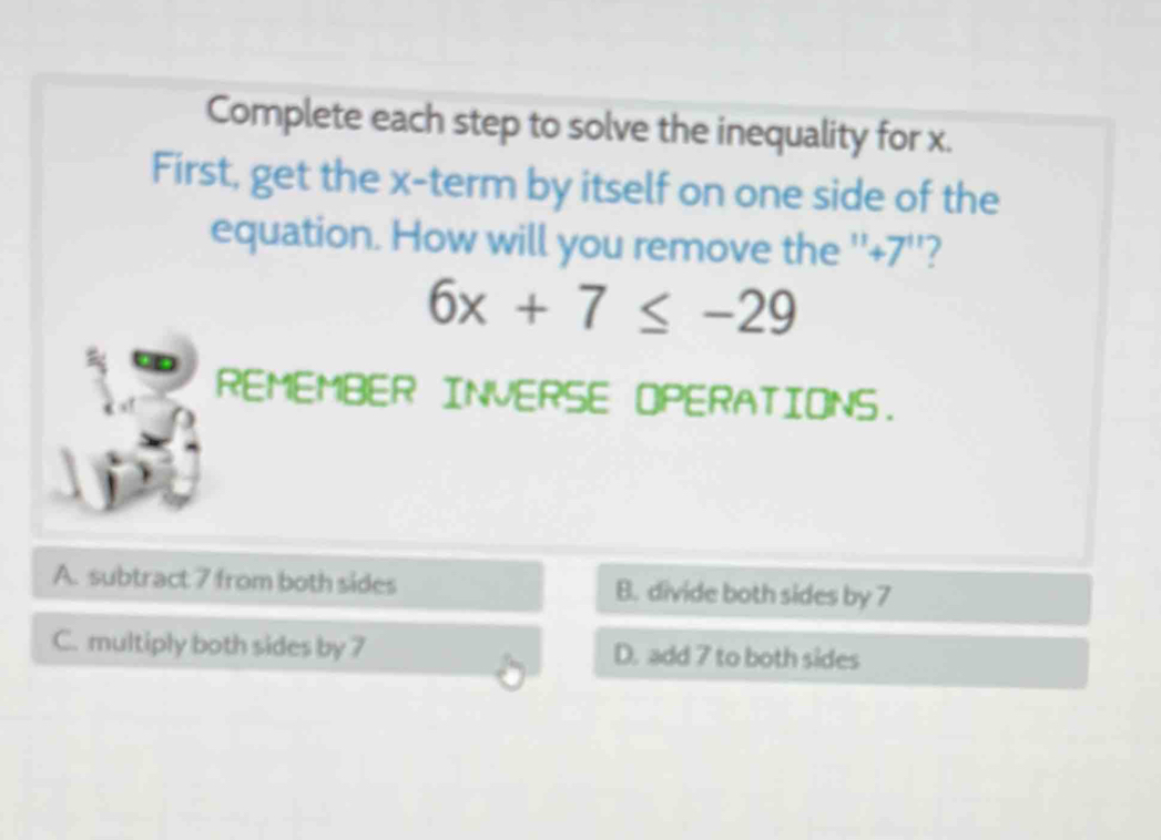 Complete each step to solve the inequality for x.
First, get the x -term by itself on one side of the
equation. How will you remove the '' +7 ''?
6x+7≤ -29
REMEMBER INVERSE OPERATIONS.
A. subtract 7 from both sides B. divide both sides by 7
C. multiply both sides by 7 D. add 7 to both sides