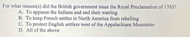 For what reason(s) did the British government issue the Royal Proclamation of 1763?
A. To appease the Indians and end their warring
B. To keep French settles in North America from rebelling
C. To protect English settlers west of the Appalachians Mountains
D. All of the above