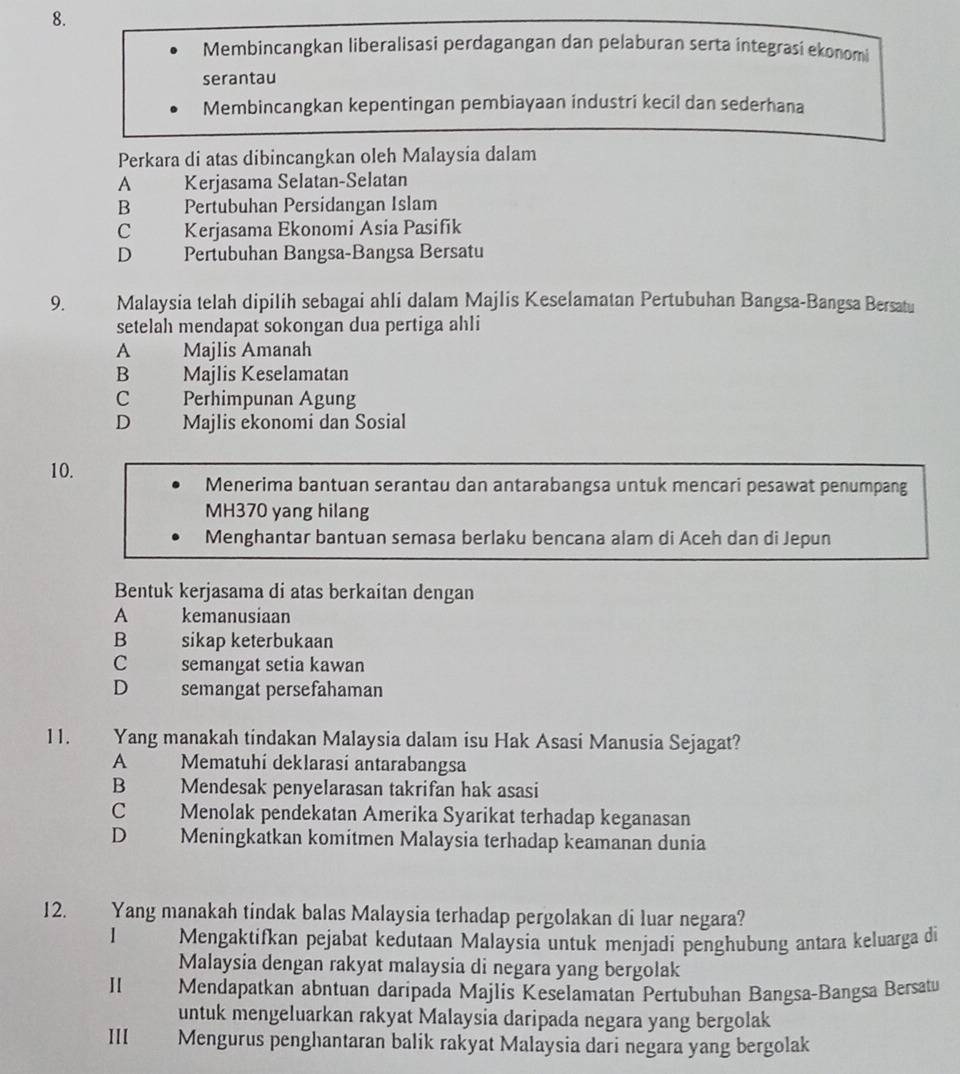 Membincangkan liberalisasi perdagangan dan pelaburan serta integrasí ekonomi
serantau
Membincangkan kepentingan pembiayaan industri kecil dan sederhana
Perkara di atas dibincangkan oleh Malaysia dalam
A   Kerjasama Selatan-Selatan
B  Pertubuhan Persidangan Islam
c Kerjasama Ekonomi Asia Pasifik
D Pertubuhan Bangsa-Bangsa Bersatu
9. Malaysia telah dipilih sebagai ahli dalam Majlis Keselamatan Pertubuhan Bangsa-Bangsa Bersatu
setelah mendapat sokongan dua pertiga ahli
A Majlis Amanah
B Majlis Keselamatan
C Perhimpunan Agung
D Majlis ekonomi dan Sosial
10.
Menerima bantuan serantau dan antarabangsa untuk mencari pesawat penumpang
MH370 yang hilang
Menghantar bantuan semasa berlaku bencana alam di Aceh dan di Jepun
Bentuk kerjasama di atas berkaitan dengan
A kemanusiaan
B sikap keterbukaan
C semangat setia kawan
D semangat persefahaman
11. Yang manakah tindakan Malaysia dalam isu Hak Asasi Manusia Sejagat?
A Mematuhí deklarasí antarabangsa
B Mendesak penyelarasan takrifan hak asasi
C Menolak pendekatan Amerika Syarikat terhadap keganasan
D Meningkatkan komitmen Malaysia terhadap keamanan dunia
12. Yang manakah tindak balas Malaysia terhadap pergolakan di luar negara?
Mengaktifkan pejabat kedutaan Malaysia untuk menjadi penghubung antara keluarga di
Malaysia dengan rakyat malaysia di negara yang bergolak
Ⅱ Mendapatkan abntuan daripada Majlis Keselamatan Pertubuhan Bangsa-Bangsa Bersatu
untuk mengeluarkan rakyat Malaysia daripada negara yang bergolak
III Mengurus penghantaran balik rakyat Malaysia dari negara yang bergolak