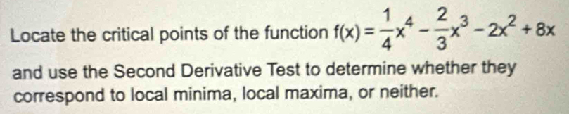 Locate the critical points of the function f(x)= 1/4 x^4- 2/3 x^3-2x^2+8x
and use the Second Derivative Test to determine whether they 
correspond to local minima, local maxima, or neither.