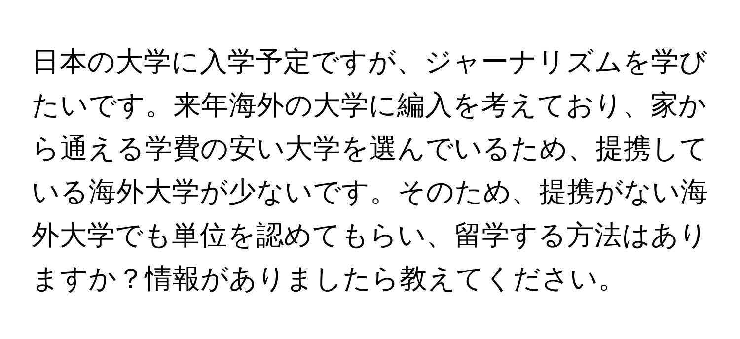 日本の大学に入学予定ですが、ジャーナリズムを学びたいです。来年海外の大学に編入を考えており、家から通える学費の安い大学を選んでいるため、提携している海外大学が少ないです。そのため、提携がない海外大学でも単位を認めてもらい、留学する方法はありますか？情報がありましたら教えてください。