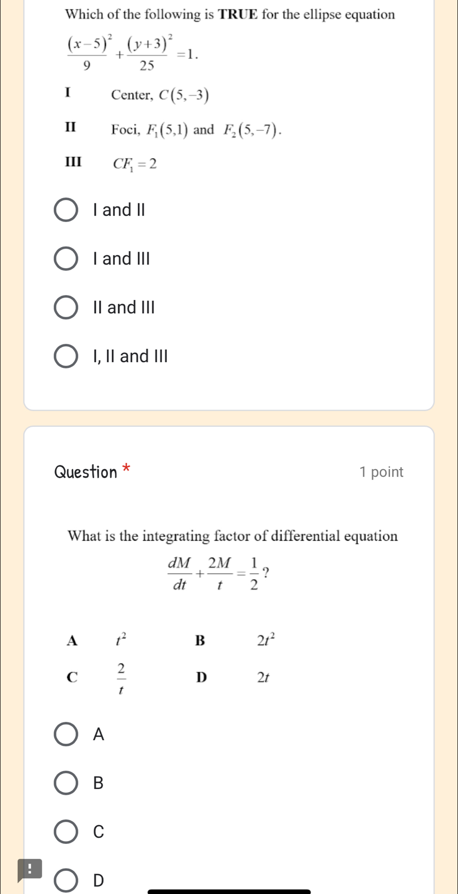 Which of the following is TRUE for the ellipse equation
frac (x-5)^29+frac (y+3)^225=1.
I Center, C(5,-3)
II Foci, F_1(5,1) and F_2(5,-7).
III CF_1=2
I and II
I and III
II and III
I, II and III
Question * 1 point
What is the integrating factor of differential equation
 dM/dt + 2M/t = 1/2  ?
A
B
C
!
D