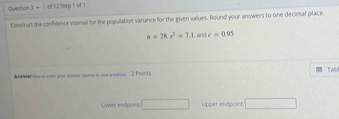 Construct the confidence interval for the population variance for the given values. Round your answers to one decimal place.
n=28, s^2=7.1 , and c=0.95
AnswerHow to enter your answer (opens in new window) 2 Points T Tab 
Lower endpoint: □ Upper endpoint: □