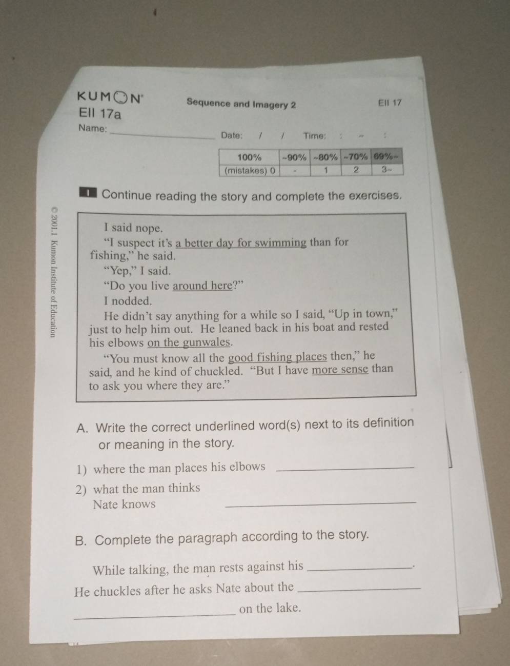 KUM○N' Sequence and Imagery 2
Ell 17
Ell 17a
Name: _1 Time:
Date:
Continue reading the story and complete the exercises.
I said nope.
“I suspect it’s a better day for swimming than for
fishing,” he said.
“Yep,” I said.
“Do you live around here?”
I nodded.
He didn’t say anything for a while so I said, “Up in town,”
just to help him out. He leaned back in his boat and rested
his elbows on the gunwales.
“You must know all the good fishing places then,” he
said, and he kind of chuckled. “But I have more sense than
to ask you where they are.”
A. Write the correct underlined word(s) next to its definition
or meaning in the story.
1) where the man places his elbows_
_
2) what the man thinks
Nate knows
B. Complete the paragraph according to the story.
While talking, the man rests against his_
.
He chuckles after he asks Nate about the_
_
on the lake.