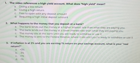 The video references a high yield account. What does "high yield" mean?
a. Giving a low return
b. Giving a high return
c. Free to open with any deposit amount
d. Requiring a high initial deposit amount
2. What happens to the money that you deposit at a bank?
a. The bank lends out the money at a higher interest rate than what they are paying you.
b. The bank lends out the money at a lower interest rate than what they are paying you.
c. The money sits at the bank until you are ready to withdraw or use it
d. The money is sent to the Federal Reserve, where it sits until you're ready to withdraw or use it
3. If inflation is at 2% and you are earning 1% return on your savings account, what is your "real
returr 7°
8. +3%
b. -3%
c. +1%
d. =1%