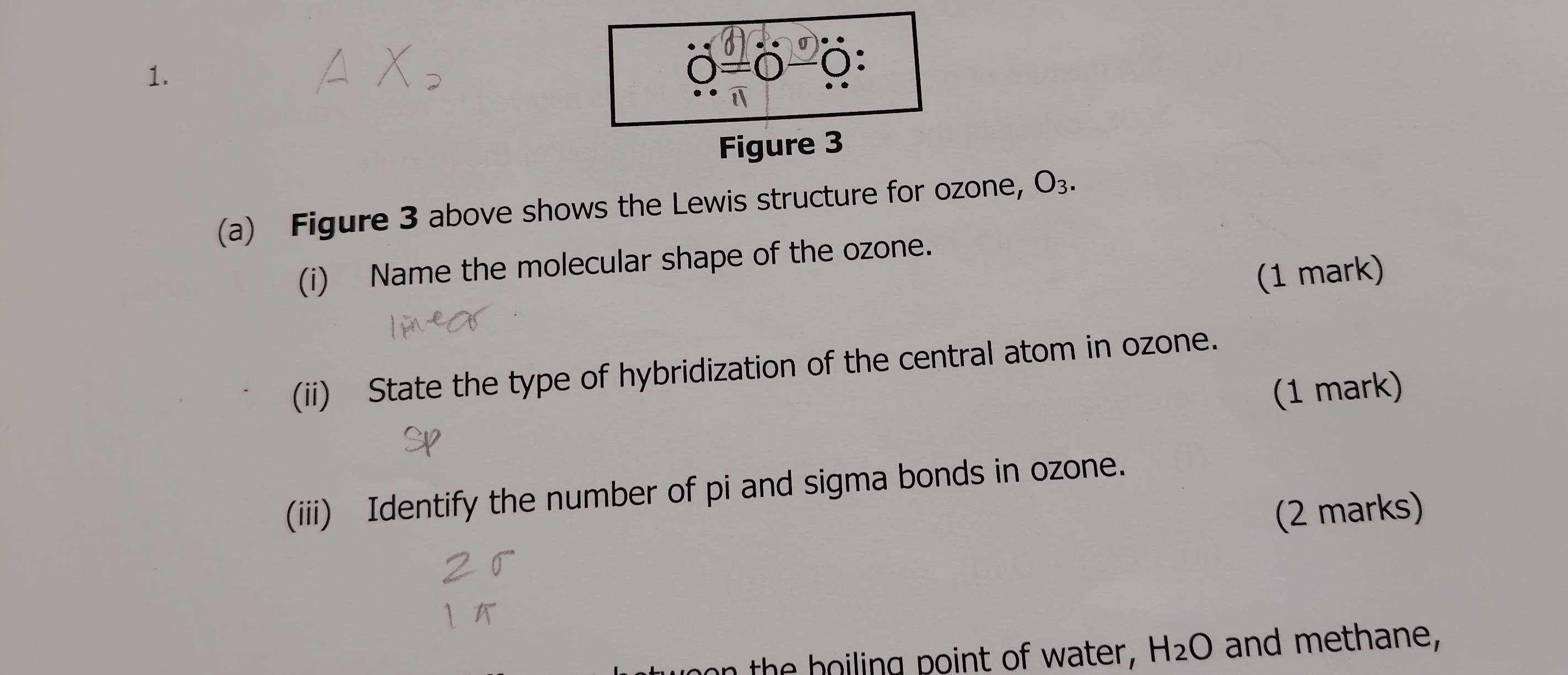 O=C 0: 
Figure 3 
(a) Figure 3 above shows the Lewis structure for ozone, O_3. 
(i) Name the molecular shape of the ozone. 
(1 mark) 
(ii) State the type of hybridization of the central atom in ozone. 
(1 mark) 
(iii) Identify the number of pi and sigma bonds in ozone. 
(2 marks)
H_2O and methane,