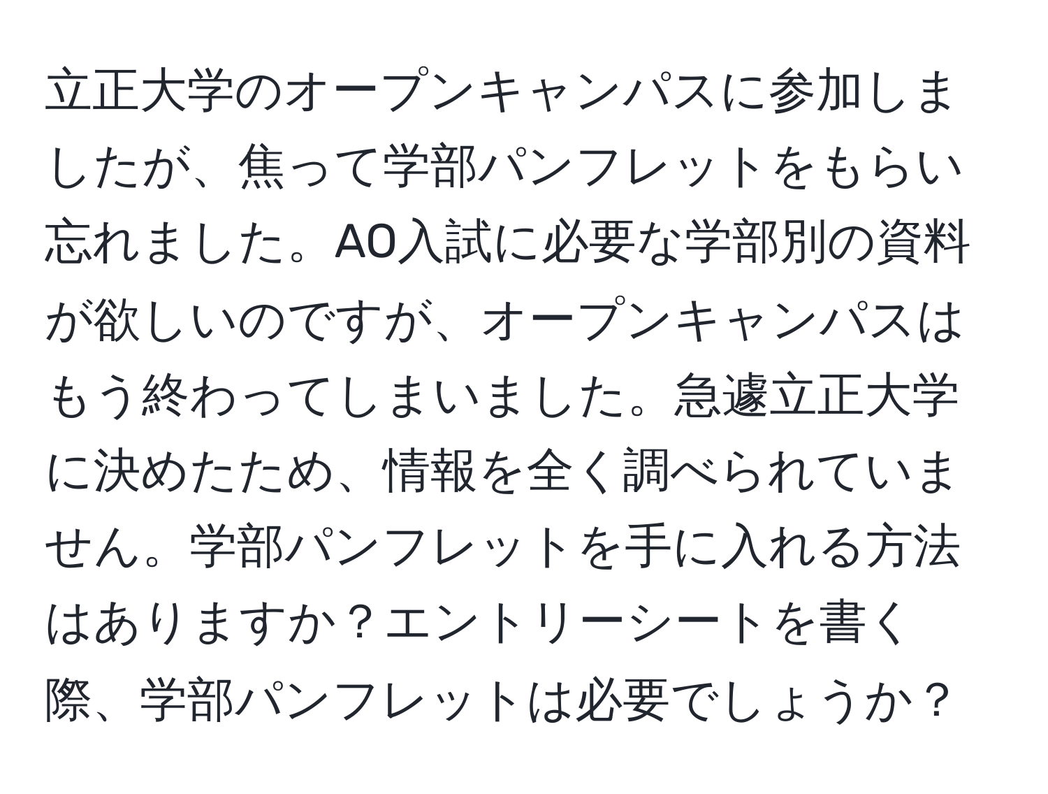 立正大学のオープンキャンパスに参加しましたが、焦って学部パンフレットをもらい忘れました。AO入試に必要な学部別の資料が欲しいのですが、オープンキャンパスはもう終わってしまいました。急遽立正大学に決めたため、情報を全く調べられていません。学部パンフレットを手に入れる方法はありますか？エントリーシートを書く際、学部パンフレットは必要でしょうか？