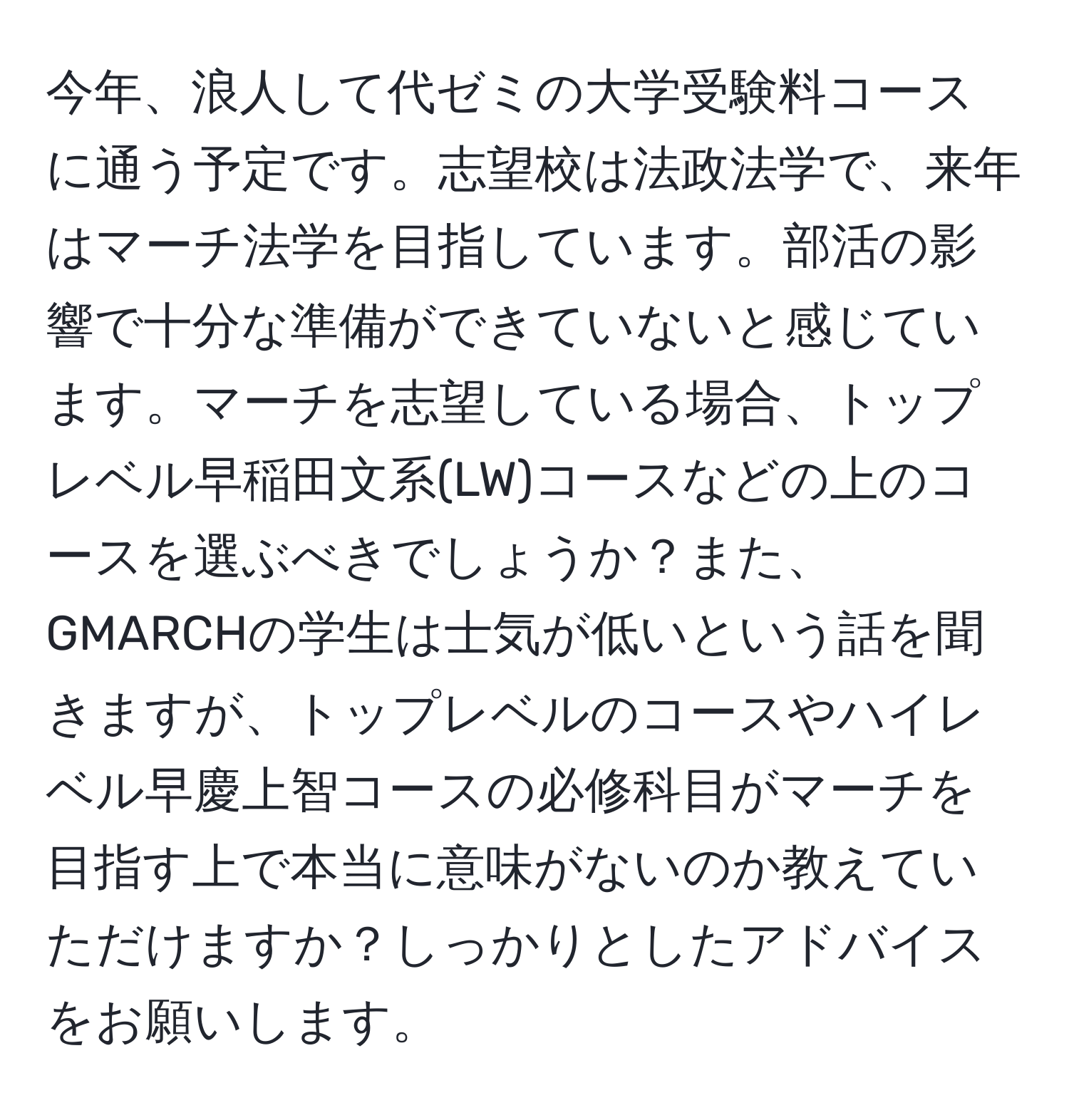 今年、浪人して代ゼミの大学受験料コースに通う予定です。志望校は法政法学で、来年はマーチ法学を目指しています。部活の影響で十分な準備ができていないと感じています。マーチを志望している場合、トップレベル早稲田文系(LW)コースなどの上のコースを選ぶべきでしょうか？また、GMARCHの学生は士気が低いという話を聞きますが、トップレベルのコースやハイレベル早慶上智コースの必修科目がマーチを目指す上で本当に意味がないのか教えていただけますか？しっかりとしたアドバイスをお願いします。