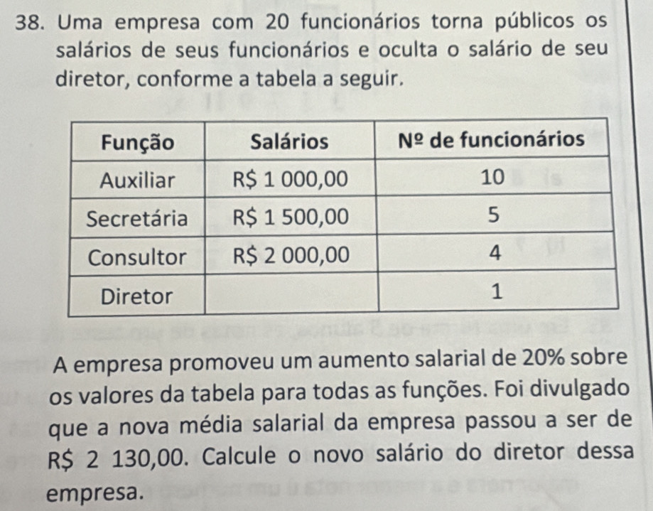 Uma empresa com 20 funcionários torna públicos os
salários de seus funcionários e oculta o salário de seu
diretor, conforme a tabela a seguir.
A empresa promoveu um aumento salarial de 20% sobre
os valores da tabela para todas as funções. Foi divulgado
que a nova média salarial da empresa passou a ser de
R$ 2 130,00. Calcule o novo salário do diretor dessa
empresa.