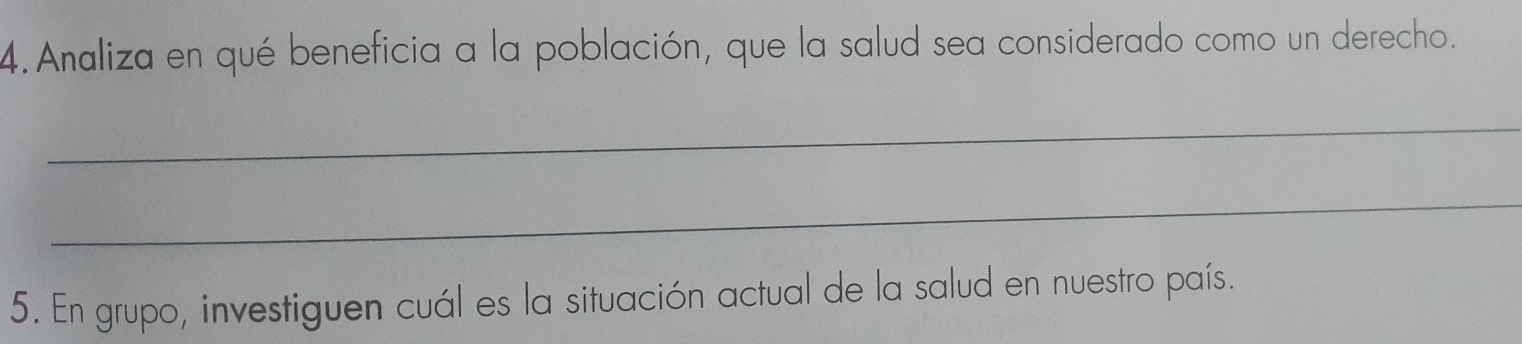 Analiza en qué beneficia a la población, que la salud sea considerado como un derecho. 
_ 
_ 
5. En grupo, investiguen cuál es la situación actual de la salud en nuestro país.