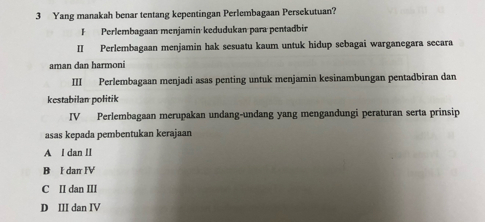 Yang manakah benar tentang kepentingan Perlembagaan Persekutuan?
F Perlembagaan menjamin kedudukan para pentadbir
II Perlembagaan menjamin hak sesuatu kaum untuk hidup sebagai warganegara secara
aman dan harmoni
III Perlembagaan menjadi asas penting untuk menjamin kesinambungan pentadbiran dan
kestabilan politik
IV Perlembagaan merupakan undang-undang yang mengandungi peraturan serta prinsip
asas kepada pembentukan kerajaan
A I dan II
B I dan IV
C II dan III
D III dan IV