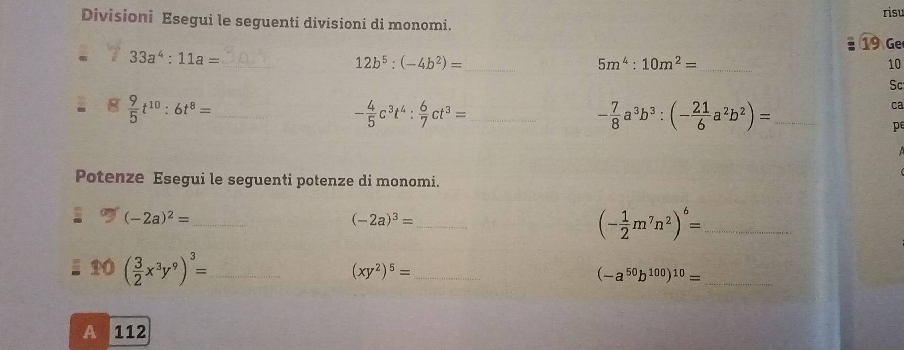 risu 
Divisioni Esegui le seguenti divisioni di monomi. 
19 Ge 
_
33a^4:11a=
12b^5:(-4b^2)= _ 
_ 5m^4:10m^2=
10 
Sc^  9/5 t^(10):6t^8= _
- 4/5 c^3t^4: 6/7 ct^3= _ 
_ - 7/8 a^3b^3:(- 21/6 a^2b^2)=
ca 
pe 
Potenze Esegui le seguenti potenze di monomi. 
_ (-2a)^2=
_ (-2a)^3=
_ (- 1/2 m^7n^2)^6=
( 3/2 x^3y^9)^3= _ 
_ (xy^2)^5=
(-a^(50)b^(100))^10= _ 
A 112