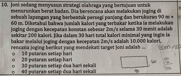 Joni sedang menyusun strategi olahraga yang bertujuan untuk
menurunkan berat badan. Dia berencana akan melakukan joging di
sebuah lapangan yang berbentuk persegi panjang dan berukuran 90 m ×
60 m. Diketahui bahwa jumlah kalori yang terbakar ketika ia melakukan
joging dengan kecepatan konstan sebesar 2m/s selamá 30 menit adalah
sekitar 200 kalori. Jika dalam 30 hari total kalori minimal yang ingin ia
bakar melalui joging dengan kecepatan 2m/s adalah 10.000 kalori,
rencana joging berikut yang mendekati target Joni adalah ...
10 putaran setiap hari
20 putaran setiap hari
30 putaran setiap dua hari sekali '
40 putaran setiap dua hari sekali