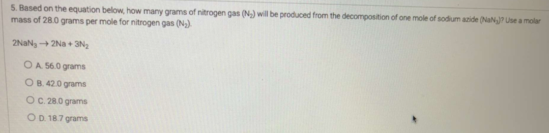 Based on the equation below, how many grams of nitrogen gas (N_2) will be produced from the decomposition of one mole of sodium azide (NaN_3) )? Use a molar
mass of 28.0 grams per mole for nitrogen gas (N_2).
2NaN_3to 2Na+3N_2
A. 56.0 grams
B. 42.0 grams
C. 28.0 grams
D. 18.7 grams