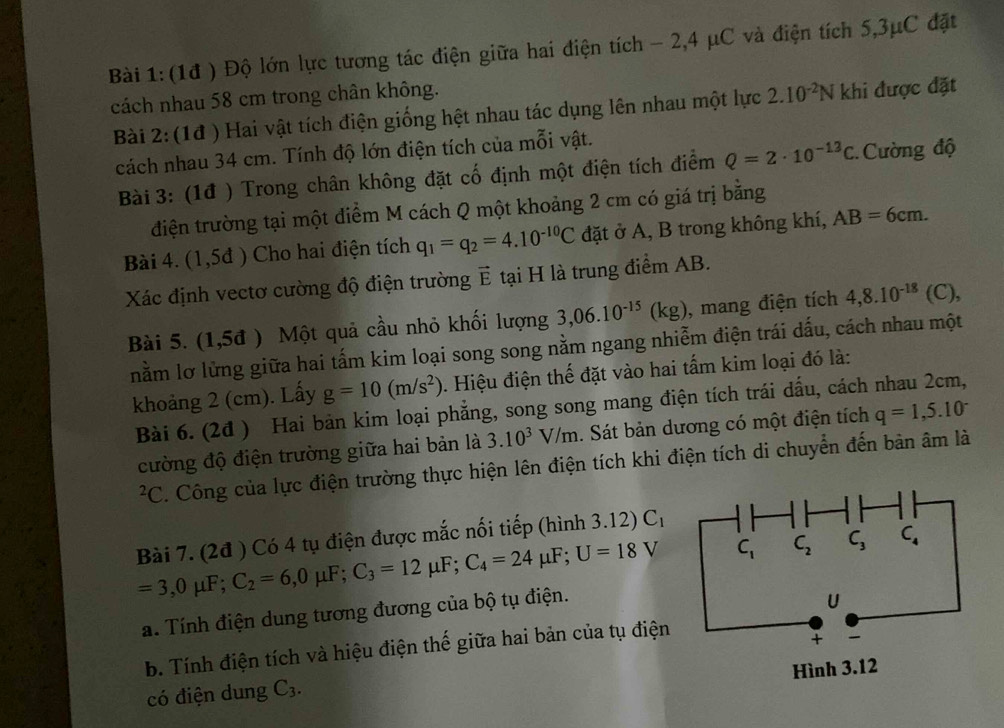 (1đ ) Độ lớn lực tương tác điện giữa hai điện tích - 2,4 μC và điện tích 5,3μC đặt
cách nhau 58 cm trong chân không. 2.10^(-2)N khi được đặt
Bài 2: (1đ ) Hai vật tích điện giống hệt nhau tác dụng lên nhau một lực
cách nhau 34 cm. Tính độ lớn điện tích của mỗi vật.
Bài 3: (1đ ) Trong chân không đặt cố định một điện tích điểm Q=2· 10^(-13)C Cường độ
điện trường tại một điểm M cách Q một khoảng 2 cm có giá trị bằng
Bài 4. (1,5d) Cho hai điện tích q_1=q_2=4.10^(-10)C đặt ở A, B trong không khí, AB=6cm.
Xác định vectơ cường độ điện trường vector E tại H là trung điểm AB.
Bài 5. (1,5d) Một quả cầu nhỏ khối lượng 3,06.10^(-15)(kg) , mang điện tích 4,8.10^(-18)(C),
nằm lỡ lửng giữa hai tấm kim loại song song nằm ngang nhiễm điện trái dấu, cách nhau một
khoảng 2 (cm). Lấy g=10(m/s^2). Hiệu điện thế đặt vào hai tấm kim loại đó là:
Bài 6. (2đ ) Hai bản kim loại phẳng, song song mang điện tích trái dấu, cách nhau 2cm,
cường độ điện trường giữa hai bản là 3.10^3V/m. Sát bản dương có một điện tích q=1,5.10^-
²C. Công của lực điện trường thực hiện lên điện tích khi điện tích di chuyển đến bản âm là
Bài 7. (2đ ) Có 4 tụ điện được mắc nối tiếp (hình 3.12) C_1
=3,0mu F;C_2=6,0mu F;C_3=12mu F;C_4=24mu F;U=18V
a. Tính điện dung tương đương của bộ tụ điện.
b. Tính điện tích và hiệu điện thế giữa hai bản của tụ điện
có điện dung C_3.