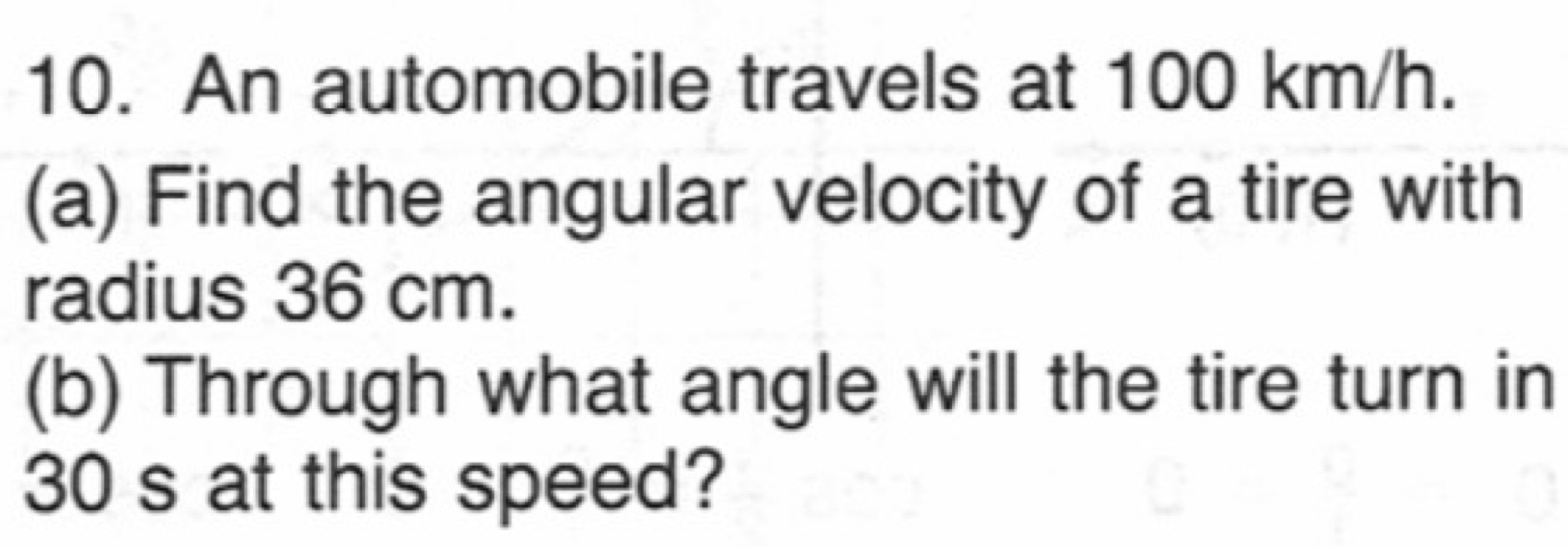 An automobile travels at 100 km/h. 
(a) Find the angular velocity of a tire with 
radius 36 cm. 
(b) Through what angle will the tire turn in
30 s at this speed?