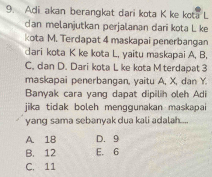 Adi akan berangkat dari kota K ke kota L
dan melanjutkan perjalanan dari kota L ke
kota M. Terdapat 4 maskapai penerbangan
dari kota K ke kota L, yaitu maskapai A, B,
C, dan D. Dari kota L ke kota M terdapat 3
maskapai penerbangan, yaitu A, X, dan Y.
Banyak cara yang dapat dipilih oleh Adi
jika tidak boleh menggunakan maskapai
yang sama sebanyak dua kali adalah....
A. 18 D. 9
B. 12 E. 6
C. 11