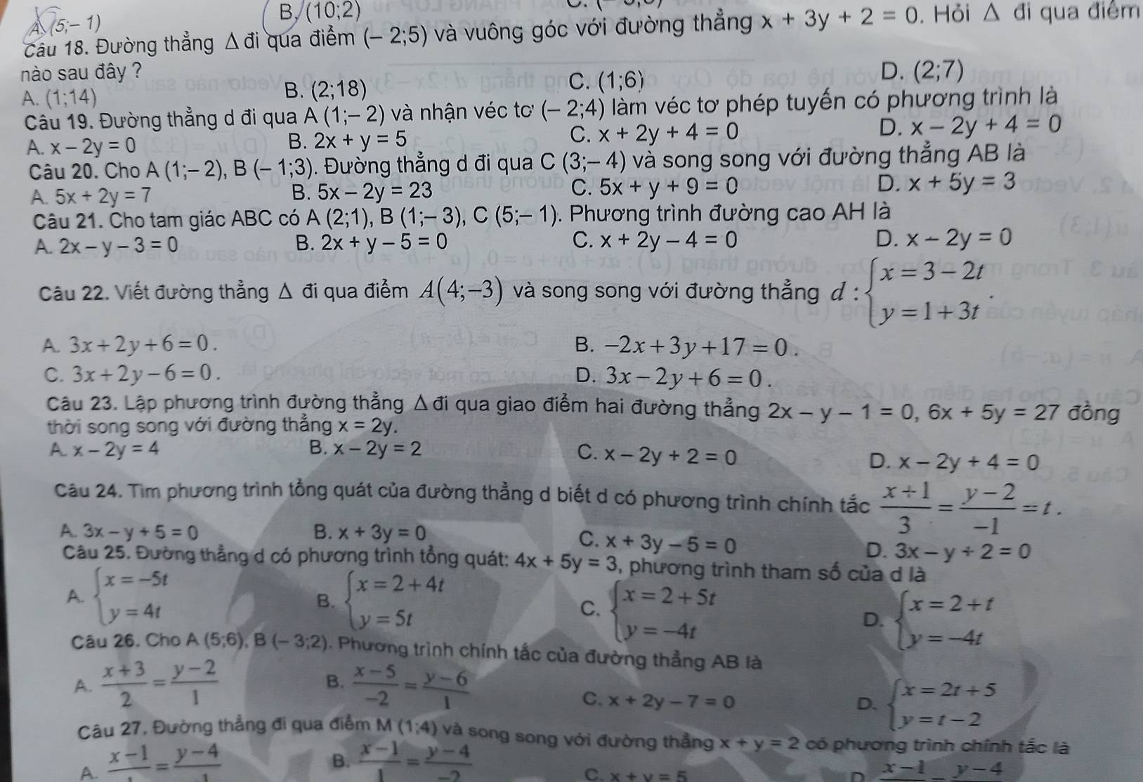 (5;-1)
B, (10;2)
(-)
Câu 18. Đường thẳng △ di qua điểm (-2;5) và vuông góc với đường thẳng x+3y+2=0. Hỏi △ d i qua điểm
nào sau đây ? D. (2;7)
A. (1;14)
B. (2;18)
C. (1;6)
Câu 19. Đường thẳng d đi qua A (1;-2) và nhận véc tơ (-2;4) làm véc tơ phép tuyến có phương trình là
A. x-2y=0
B. 2x+y=5
C. x+2y+4=0
D. x-2y+4=0
Câu 20. Cho A(1;-2),B(-1;3). Đường thẳng d đi qua C(3;-4) và song song với đường thẳng AB là
C.
A. 5x+2y=7 5x-2y=23 5x+y+9=0 x+5y=3
B.
D.
Câu 21. Cho tam giác ABC có A(2;1),B(1;-3),C(5;-1). Phương trình đường cao AH là
A. 2x-y-3=0 B. 2x+y-5=0 C. x+2y-4=0 D. x-2y=0
Câu 22. Viết đường thẳng Δ đi qua điểm A(4;-3) và song song với đường thẳng d:beginarrayl x=3-2t y=1+3tendarray. .
A. 3x+2y+6=0. B. -2x+3y+17=0.
C. 3x+2y-6=0. D. 3x-2y+6=0.
Câu 23. Lập phương trình đường thẳng △ di qua giao điểm hai đường thẳng 2x-y-1=0,6x+5y=27 đồng
thời song song với đường thẳng x=2y.
A. x-2y=4 B. x-2y=2 C. x-2y+2=0
D. x-2y+4=0
Câu 24. Tìm phương trình tổng quát của đường thẳng d biết d có phương trình chính tắc  (x+1)/3 = (y-2)/-1 =t.
A. 3x-y+5=0 B. x+3y=0
C. x+3y-5=0
D. 3x-y+2=0
Câu 25. Đường thẳng d có phương trình tổng quát: 4x+5y=3 , phương trình tham số của d là
A. beginarrayl x=-5t y=4tendarray. beginarrayl x=2+4t y=5tendarray.
B.
C. beginarrayl x=2+5t y=-4tendarray.
D. beginarrayl x=2+t y=-4tendarray.
Câu 26. Cho A(5;6),B(-3;2). Phương trình chính tắc của đường thẳng AB là
B.
A.  (x+3)/2 = (y-2)/1   (x-5)/-2 = (y-6)/1 
C. x+2y-7=0 D. beginarrayl x=2t+5 y=t-2endarray.
Câu 27, Đường thẳng đi qua điểm
A. frac x-1= (y-4)/1  M(1;4) và song song với đường thẳng x+y=2 có phương trình chính tắc là
B.  (x-1)/1 = (y-4)/-2 
C. x+y=5
x-1_ y-4