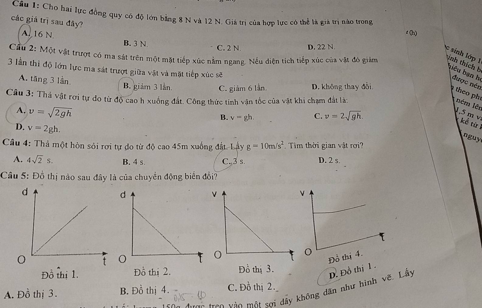 Cho hai lực đồng quy có độ lớn bằng 8 N và 12 N. Giá trị của hợp lực có thể là giá trị nào trong
các giá trị sau đây?
A. 16 N.
t (h)
B. 3 N.
C. 2 N. D. 22 N.
c sinh lớp 1
Cầu 2: Một vật trượt có ma sát trên một mặt tiếp xúc nằm ngang. Nếu diện tích tiếp xúc của vật đó giảm
3 lần thì độ lớn lực ma sát trượt giữa vật và mặt tiếp xúc sẽ
Kinh thích b biêu bạn h được nén
A. tăng 3 lần.
B. giảm 3 lần. C. giảm 6 lần. D. không thay đổi.
theo ph
Câu 3: Thả vật rơi tự do từ độ cao h xuống đất. Công thức tính vận tốc của vật khi chạm đất là:
ném lên
A. v=sqrt(2gh)
B. v=gh. C. v=2sqrt(gh). 
1, 5 m v kể từ 1
D. v=2gh. 
nguy
Câu 4: Thả một hòn sỏi rơi tự do từ độ cao 45m xuống đất. Lấy g=10m/s^2. Tìm thời gian vật rơi?
A. 4sqrt(2)s. B. 4 s. C., 3 s. D. 2 s.
Câu 5: Đồ thị nào sau đây là của chuyển động biển đổi?
Đồ thị 4.
Đồ thị 1. Đồ thị 2. Đồ thị 3.
D. Đồ thị 1 .
A. Đồ thị 3. B. Đồ thị 4. C. Đồ thị 2.
ợc treo v ào một sơi dây không dãn như hình vẽ. Lấy