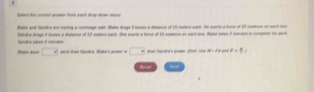 Salect the correct anower from each drop đom mero . 
Blake and Sandra are having a rummage sate. Blake drags 3 boxes a distance of 16 meters each. He exerts a force of 26 sextons on each sox 
Sandra drags 4 boxes a distance of 12 meters each. She exerts a force of 15 neuions on each box. Blake takes 2 minutes to complete his worc 
Sandra sares A mnuées 
Blke does □ work than Sandra. Bude's gower is □ than Sandra's power. (Hint. Use W=Fd 866 P= W/T .j
Roset thext