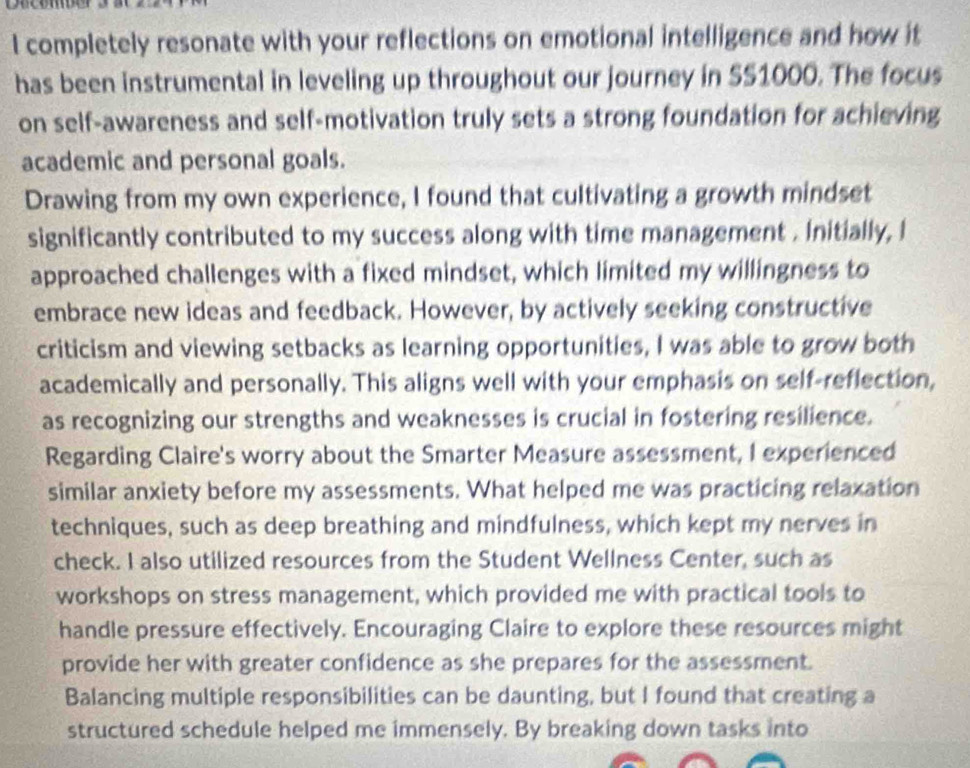 completely resonate with your reflections on emotional intelligence and how it 
has been instrumental in leveling up throughout our journey in SS1000. The focus 
on self-awareness and self-motivation truly sets a strong foundation for achieving 
academic and personal goals. 
Drawing from my own experience, I found that cultivating a growth mindset 
significantly contributed to my success along with time management . Initially, I 
approached challenges with a fixed mindset, which limited my willingness to 
embrace new ideas and feedback. However, by actively seeking constructive 
criticism and viewing setbacks as learning opportunities, I was able to grow both 
academically and personally. This aligns well with your emphasis on self-reflection, 
as recognizing our strengths and weaknesses is crucial in fostering resilience. 
Regarding Claire's worry about the Smarter Measure assessment, I experienced 
similar anxiety before my assessments. What helped me was practicing relaxation 
techniques, such as deep breathing and mindfulness, which kept my nerves in 
check. I also utilized resources from the Student Wellness Center, such as 
workshops on stress management, which provided me with practical tools to 
handle pressure effectively. Encouraging Claire to explore these resources might 
provide her with greater confidence as she prepares for the assessment. 
Balancing multiple responsibilities can be daunting, but I found that creating a 
structured schedule helped me immensely. By breaking down tasks into