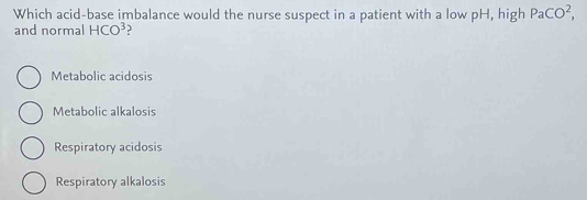 Which acid-base imbalance would the nurse suspect in a patient with a low pH, high PaCO^2, 
and normal HCO^3
Metabolic acidosis
Metabolic alkalosis
Respiratory acidosis
Respiratory alkalosis