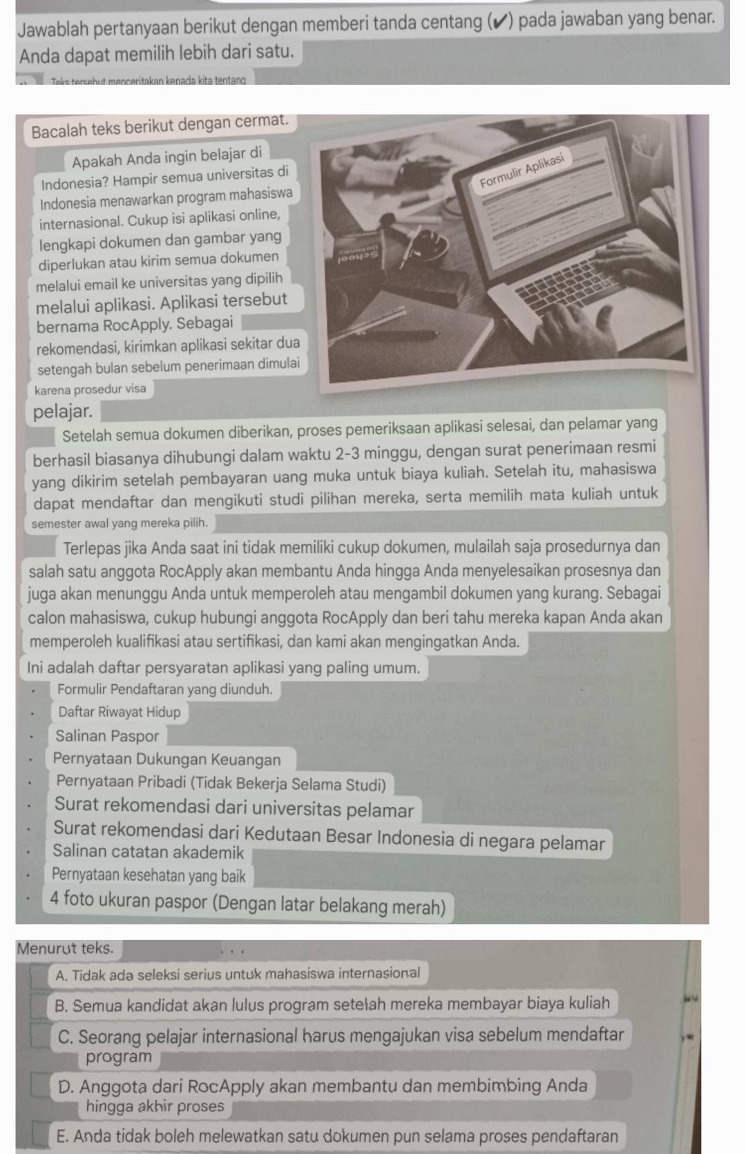 Jawablah pertanyaan berikut dengan memberi tanda centang (✔) pada jawaban yang benar.
Anda dapat memilih lebih dari satu.
Teks tersebut menceritakan kenada kita tentano
Bacalah teks berikut dengan cermat.
Apakah Anda ingin belajar di
Indonesia? Hampir semua universitas di
Indonesia menawarkan program mahasiswa
internasional. Cukup isi aplikasi online,
lengkapi dokumen dan gambar yang
diperlukan atau kirim semua dokumen
melalui email ke universitas yang dipilih
melalui aplikasi. Aplikasi tersebut
bernama RocApply. Sebagai
rekomendasi, kirimkan aplikasi sekitar du
setengah bulan sebelum penerimaan dimula
karena prosedur visa
pelajar.
Setelah semua dokumen diberikan, proses pemeriksaan aplikasi selesai, dan pelamar yang
berhasil biasanya dihubungi dalam waktu 2-3 minggu, dengan surat penerimaan resmi
yang dikirim setelah pembayaran uang muka untuk biaya kuliah. Setelah itu, mahasiswa
dapat mendaftar dan mengikuti studi pilihan mereka, serta memilih mata kuliah untuk
semester awal yang mereka pilih.
Terlepas jika Anda saat ini tidak memiliki cukup dokumen, mulailah saja prosedurnya dan
salah satu anggota RocApply akan membantu Anda hingga Anda menyelesaikan prosesnya dan
juga akan menunggu Anda untuk memperoleh atau mengambil dokumen yang kurang. Sebagai
calon mahasiswa, cukup hubungi anggota RocApply dan beri tahu mereka kapan Anda akan
memperoleh kualifikasi atau sertifikasi, dan kami akan mengingatkan Anda.
Ini adalah daftar persyaratan aplikasi yang paling umum.
Formulir Pendaftaran yang diunduh.
Daftar Riwayat Hidup
Salinan Paspor
Pernyataan Dukungan Keuangan
Pernyataan Pribadi (Tidak Bekerja Selama Studi)
Surat rekomendasi dari universitas pelamar
Surat rekomendasi dari Kedutaan Besar Indonesia di negara pelamar
Salinan catatan akademik
Pernyataan kesehatan yang baik
4 foto ukuran paspor (Dengan latar belakang merah)
Menurut teks.
A. Tidak ada seleksi serius untuk mahasiswa internasional
B. Semua kandidat akan lulus program setełah mereka membayar biaya kuliah
.
C. Seorang pelajar internasional harus mengajukan visa sebelum mendaftar
program
D. Anggota dari RocApply akan membantu dan membimbing Anda
hingga akhir proses
E. Anda tidak boleh melewatkan satu dokumen pun selama proses pendaftaran