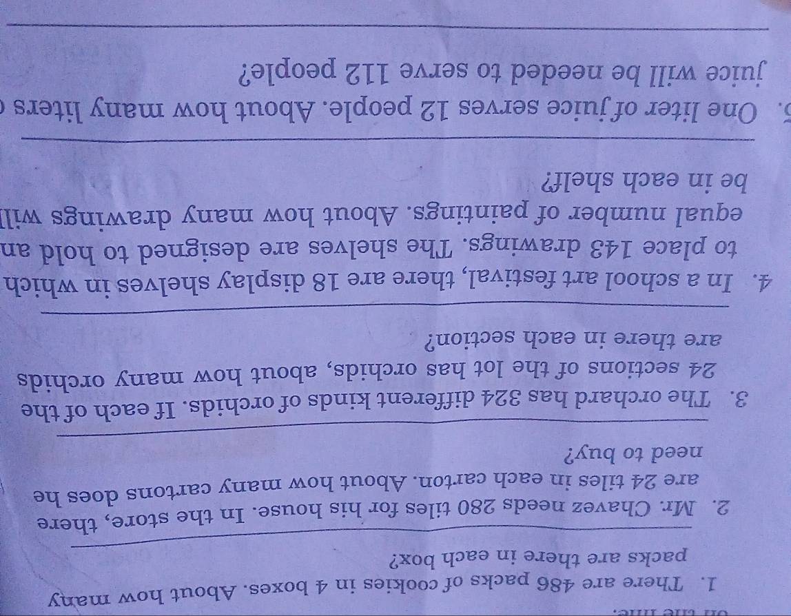 There are 486 packs of cookies in 4 boxes. About how many 
_ 
packs are there in each box? 
2. Mr. Chavez needs 280 tiles for his house. In the store, there 
are 24 tiles in each carton. About how many cartons does he 
_ 
need to buy? 
3. The orchard has 324 different kinds of orchids. If each of the
24 sections of the lot has orchids, about how many orchids 
are there in each section? 
_ 
4. In a school art festival, there are 18 display shelves in which 
to place 143 drawings. The shelves are designed to hold an 
equal number of paintings. About how many drawings will 
be in each shelf? 
_ 
5. One liter of juice serves 12 people. About how many liters c 
juice will be needed to serve 112 people? 
_