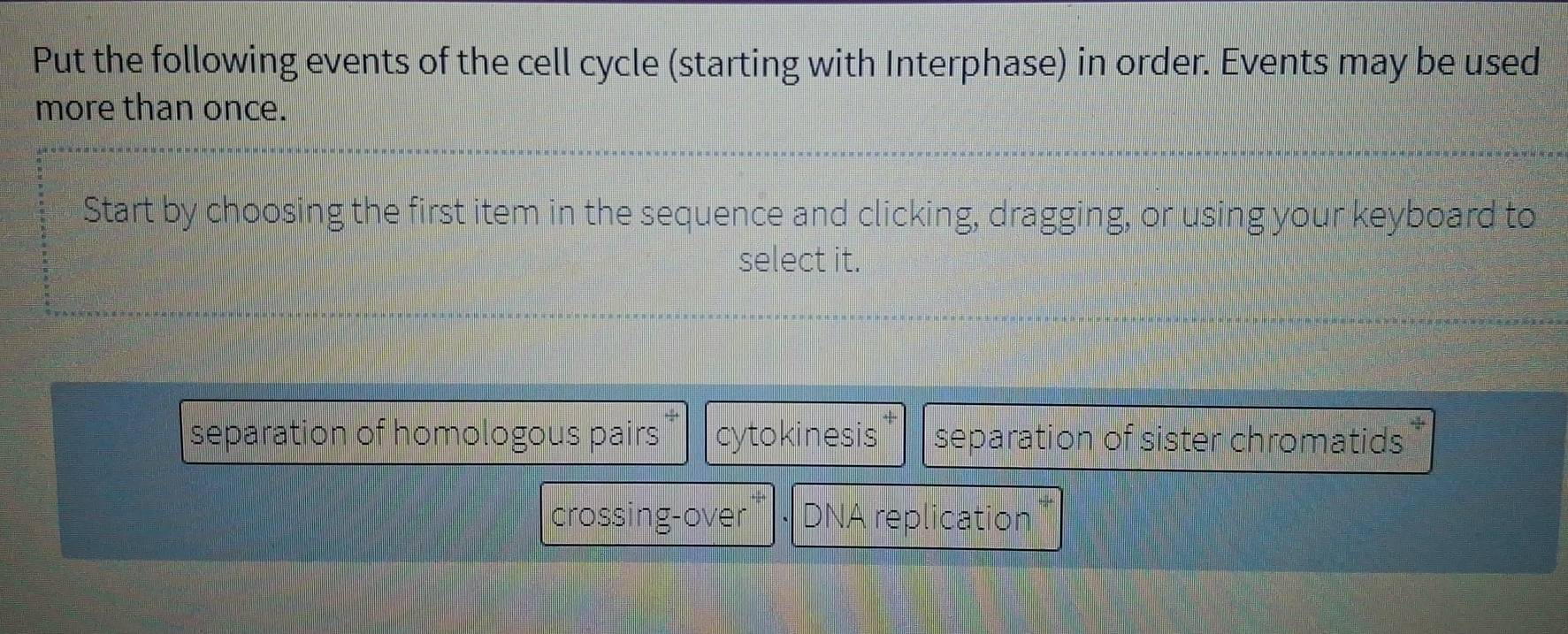 Put the following events of the cell cycle (starting with Interphase) in order. Events may be used
more than once.
Start by choosing the first item in the sequence and clicking, dragging, or using your keyboard to
select it.
separation of homologous pairs cytokinesis separation of sister chromatids
crossing-over DNA replication