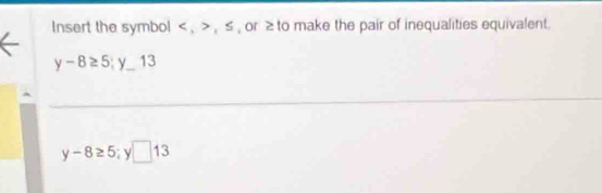 Insert the symbol , , ≤ , or ≥ to make the pair of inequalities equivalent.
y-8≥ 5 y_  13
y-8≥ 5 y □ 13