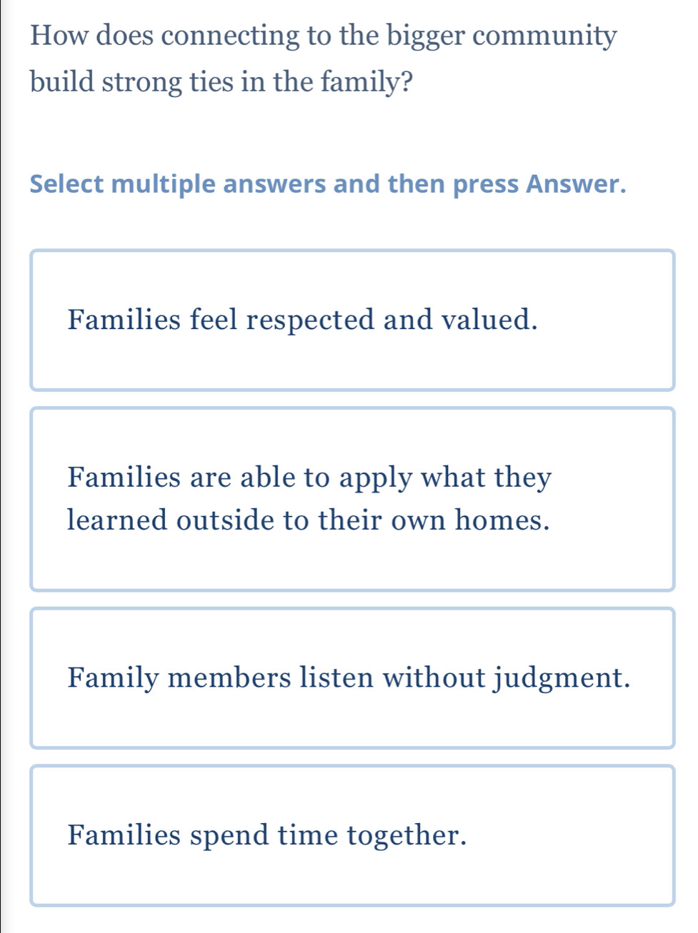 How does connecting to the bigger community
build strong ties in the family?
Select multiple answers and then press Answer.
Families feel respected and valued.
Families are able to apply what they
learned outside to their own homes.
Family members listen without judgment.
Families spend time together.