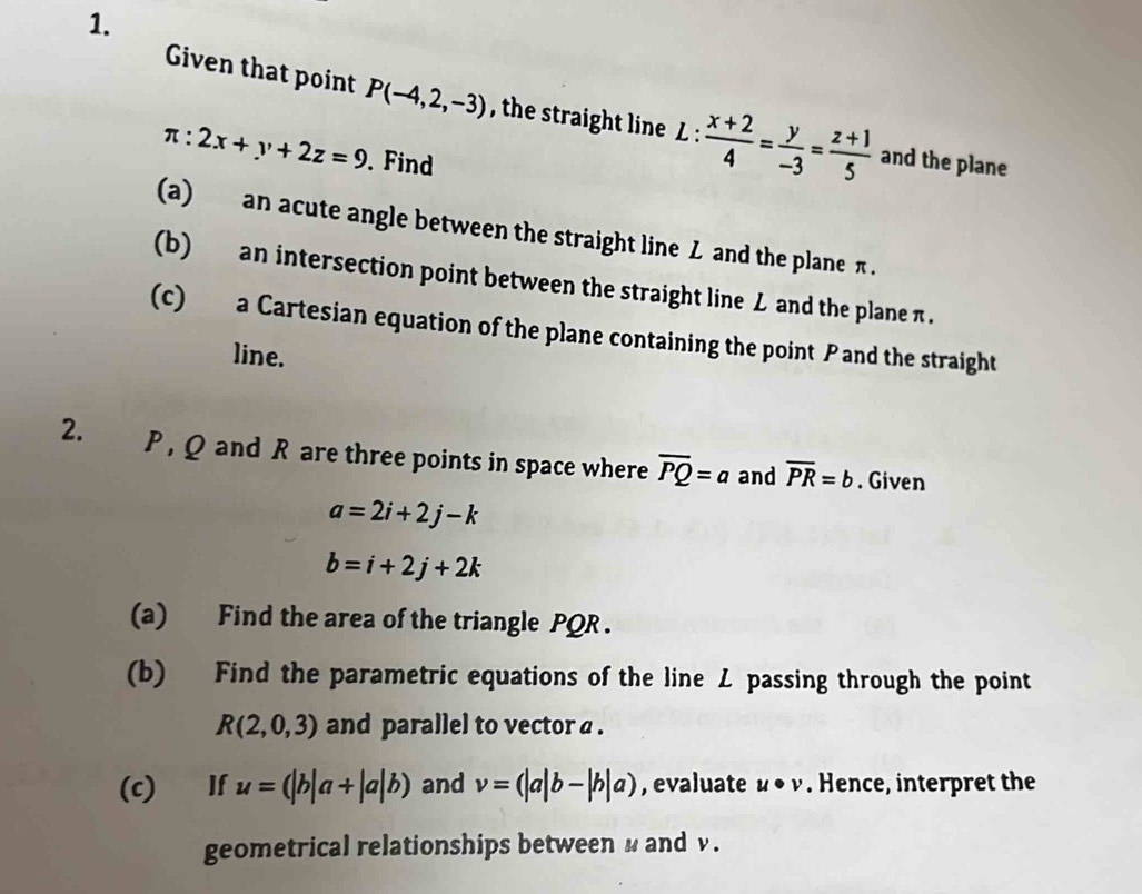 Given that point P(-4,2,-3) , the straight line L: (x+2)/4 = y/-3 = (z+1)/5  and the plane
π :2x+y+2z=9. Find 
(a) an acute angle between the straight line Z and the plane π. 
(b) an intersection point between the straight line L and the plane π. 
(c) a Cartesian equation of the plane containing the point P and the straight 
line. 
2. P , Q and R are three points in space where overline PQ=a and overline PR=b. Given
a=2i+2j-k
b=i+2j+2k
(a) Find the area of the triangle PQR. 
(b) Find the parametric equations of the line L passing through the point
R(2,0,3) and parallel to vector a. 
(c) If u=(|b|a+|a|b) and v=(|a|b-|b|a) , evaluate u· v. Hence, interpret the 
geometrical relationships between u and v.