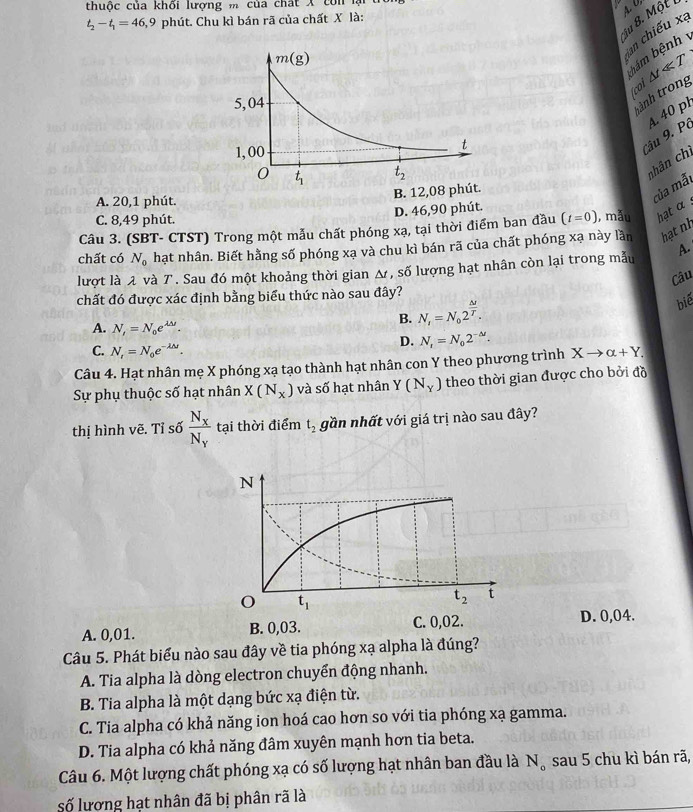thuộc của khối lượng m của chất X con lại
ậu 8. Một
t_2-t_1=46 3,9 phút. Chu kì bán rã của chất X là:
ian chiếu xa
bám bệnh
(coi △ tll T
tành trong
Câu 9. Pô A. 40 pl
nhân chi
B. 12,08 p
A. 20,1 phút.
của mẫt
C. 8,49 phút. D. 46,90 phút.
Câu 3. (SBT- CTST) Trong một mẫu chất phóng xạ, tại thời điểm ban đầu (t=0) , mẫu hạt α 
chất có N_0 hạt nhân. Biết hằng số phóng xạ và chu kì bán rã của chất phóng xạ này lần hạt nh
lượt là λ và 7 . Sau đó một khoảng thời gian Δ, số lượng hạt nhân còn lại trong mẫu A.
Câu
chất đó được xác định bằng biểu thức nào sau đây?
bié
A. N_i=N_0e^(lambda △ t^lambda M).
B. N_i=N_02^(frac △ t)T.
C. N_t=N_0e^(-lambda M).
D. N_t=N_02^(-△ t).
Câu 4. Hạt nhân mẹ X phóng xạ tạo thành hạt nhân con Y theo phương trình Xto alpha +Y.
Sự phụ thuộc số hạt nhân X(N_x) và số hạt nhân Y(N_Y) theo thời gian được cho bởi đồ
thị hình vẽ. Tỉ số frac N_xN_y tại thời điểm t_2 gần nhất với giá trị nào sau đây?
A. 0,01. B. 0,03. D. 0,04.
Câu 5. Phát biểu nào sau đây về tia phóng xạ alpha là đúng?
A. Tia alpha là dòng electron chuyển động nhanh.
B. Tia alpha là một dạng bức xạ điện từ.
C. Tia alpha có khả năng ion hoá cao hơn so với tia phóng xạ gamma.
D. Tia alpha có khả năng đâm xuyên mạnh hơn tia beta.
Câu 6. Một lượng chất phóng xạ có số lượng hạt nhân ban đầu là N_o sau 5 chu kì bán rã,
số lượng hạt nhân đã bị phân rã là