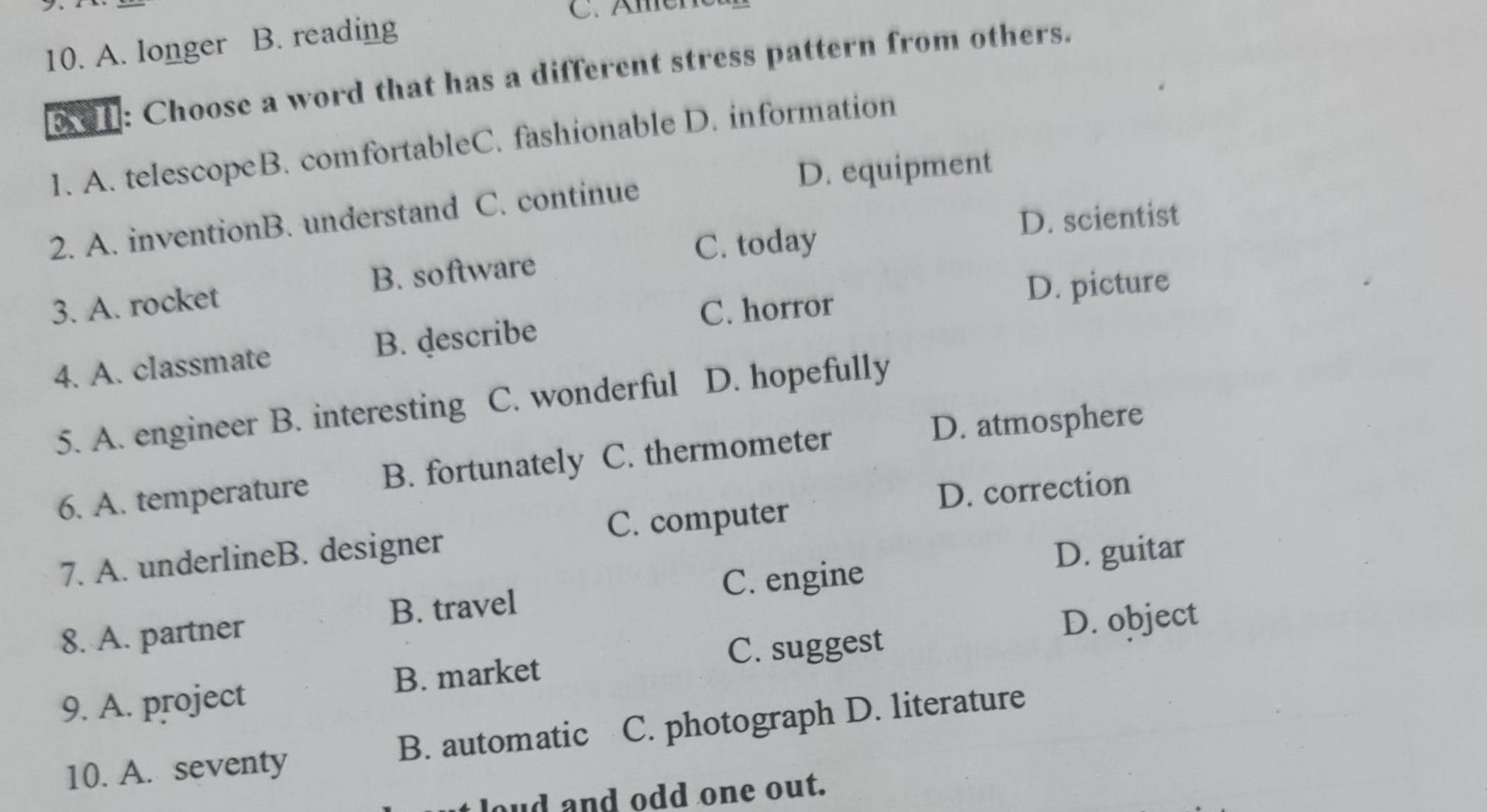 Amen
10. A. longer B. reading
1 : Choose a word that has a different stress pattern from others.
1. A. telescopeB. comfortableC. fashionable D. information
D. equipment
D. scientist
2. A. inventionB. understand C. continue
C. today
3. A. rocket B. software
C. horror D. picture
4. A. classmate B. describe
5. A. engineer B. interesting C. wonderful D. hopefully
D. atmosphere
6. A. temperature B. fortunately C. thermometer
D. correction
7. A. underlineB. designer C. computer
B. travel C. engine D. guitar
8. A. partner
D. object
C. suggest
9. A. project B. market
10. A. seventy B. automatic C. photograph D. literature
loud and odd one out.