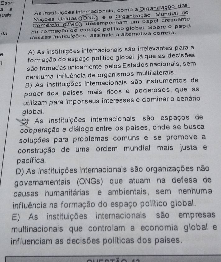 Esse
a a
uais As instituições internacionais, como a Organização das
Nações Unidas (ONU) e a Organização Mundial do
Comércio (OMC) desempenham um papel crescente
da na formação do espaço político global. Sobre o pape
dessas instituições, assinale a alternativa correta.
e A) As instituições internacionais são irrelevantes para a
formação do espaço político global, já que as decisões
são tomadas unicamente pelos Estados nacionais, sem
nenhuma influência de organismos multilaterais.
B) As instituições internacionais são instrumentos de
poder dos países mais ricos e poderosos, que as
utilizam para impor seus interesses e dominar o cenário
global .
C) As instituições internacionais são espaços de
cooperação e diálogo entre os países, onde se busca
soluções para problemas comuns e se promove a
construção de uma ordem mundial mais justa e
pacífica.
D) As instituições internacionais são organizações não
governamentais (ONGs) que atuam na defesa de
causas humanitárias e ambientais, sem nenhuma
influência na formação do espaço político global.
E) As instituições internacionais são empresas
multinacionais que controlam a economia global e
influenciam as decisões políticas dos países.