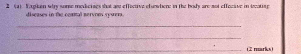 2 (a) Explain why some medicines that are effective elsewhere in the body are not effective in treating 
diseases in the central nervous system. 
_ 
_ 
_(2 marks)