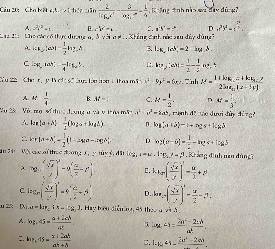 Cho biết a,b, c>1 thỏa mãn frac 2log _ac^6+frac 3log _bc^6= 1/6 . Khắng định nào sau đây đúng?
A. a^2b^3=c. B. a^3b^2=c. C. a^2b^3=c^6. D. a^2b^3=c^(frac 37)6.
Câu 21: Cho các số thực dương a , b với a!= 1. Khắng định nào sau đây đúng?
A. log _a^2(ab)= 1/2 log _ab.
B. log _a^2(ab)=2+log _ab.
C. log _a^2(ab)= 1/4 log _ab. log _a^2(ab)= 1/2 + 1/2 log _ab.
D.
Câu 22: Cho x , y là các số thực lớn hơn 1 thoá mãn x^2+9y^2=6xy. Tính M=frac 1+log _12x+log _12y2log _12(x+3y).
A. M= 1/4 . M= 1/2 . D. M= 1/3 .
B. M=1. C.
2âu 23: Với mọi số thực dương a và b thỏa mãn a^2+b^2=8ab , mệnh đề nào dưới đây đúng?
A. log (a+b)= 1/2 (log a+log b).
B. log (a+b)=1+log a+log b.
C. log (a+b)= 1/2 (1+log a+log b).
D. log (a+b)= 1/2 +log a+log b.
âu 24: Với các số thực dương x , y tùy ý, đặt log _3x=alpha ,log _3y=beta. Khắng định nào đúng?
A. log _27( sqrt(x)/y )^3=9( alpha /2 -beta ). B. log _27( sqrt(x)/y )^3= alpha /2 +beta
C. log _27( sqrt(x)/y )^3=9( alpha /2 +beta ).
D. log _27( sqrt(x)/y )^3= alpha /2 -beta .
iu 25: Đặt a=log _23,b=log _53.  Hãy biểu diễn log _645 theo 2 và b.
A. log _645= (a+2ab)/ab .
B. log _645= (2a^2-2ab)/ab .
C. log _645= (a+2ab)/ab+b .
D. log _645=frac 2a^2-2ab.