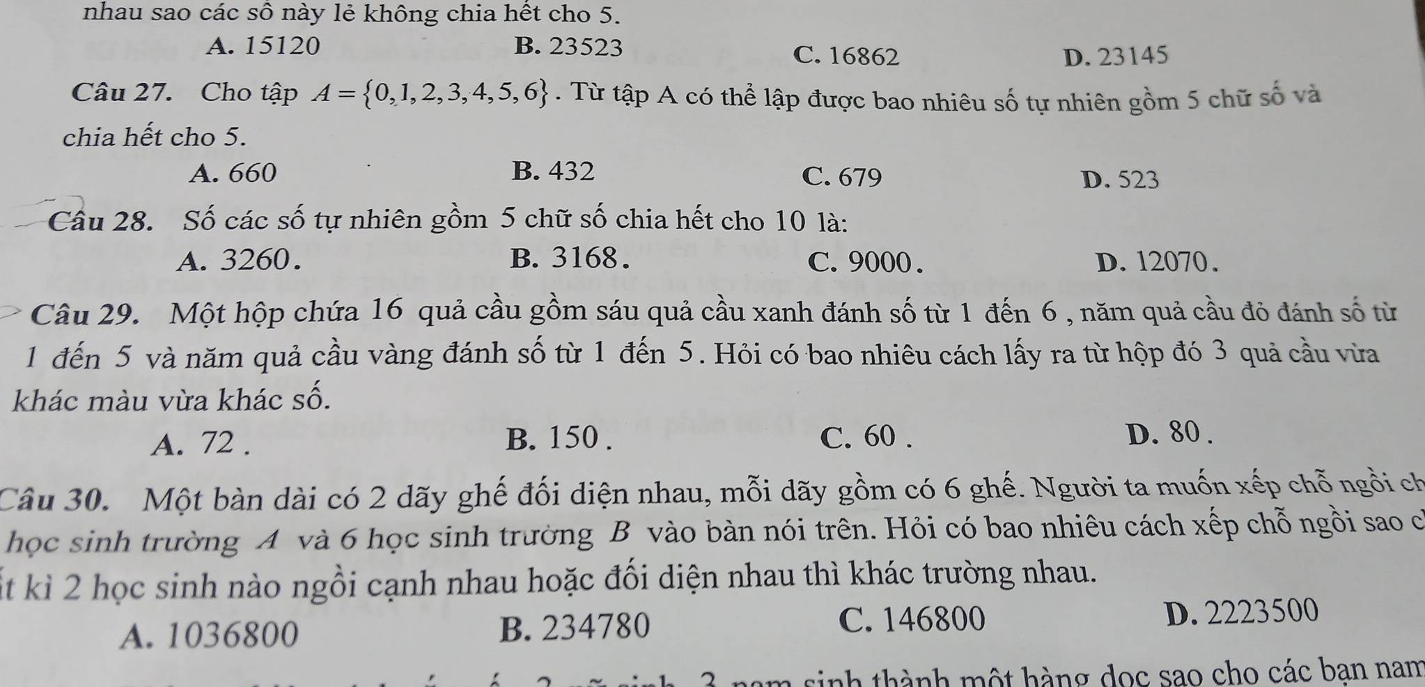 nhau sao các số này lẻ không chia hết cho 5.
A. 15120 B. 23523 C. 16862
D. 23145
Câu 27. Cho tập A= 0,1,2,3,4,5,6. Từ tập A có thể lập được bao nhiêu số tự nhiên gồm 5 chữ số và
chia hết cho 5.
A. 660 B. 432 C. 679 D. 523
Câu 28. Số các số tự nhiên gồm 5 chữ số chia hết cho 10 là:
A. 3260. B. 3168. C. 9000. D. 12070.
Câu 29. Một hộp chứa 16 quả cầu gồm sáu quả cầu xanh đánh số từ 1 đến 6 , năm quả cầu đỏ đánh số từ
1 đến 5 và năm quả cầu vàng đánh số từ 1 đến 5. Hỏi có bao nhiêu cách lấy ra từ hộp đó 3 quả cầu vừa
khác màu vừa khác số.
A. 72. B. 150. C. 60. D. 80.
Câu 30. Một bàn dài có 2 dãy ghế đối diện nhau, mỗi dãy gồm có 6 ghế. Người ta muốn xếp chỗ ngồi ch
học sinh trường A và 6 học sinh trường B vào bàn nói trên. Hỏi có bao nhiêu cách xếp chỗ ngồi sao có
t kì 2 học sinh nào ngồi cạnh nhau hoặc đối diện nhau thì khác trường nhau.
C. 146800
A. 1036800 B. 234780 D. 2223500
nam sinh thành một hàng dọc sao cho các ban nam