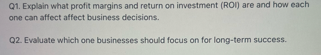 Explain what profit margins and return on investment (ROI) are and how each 
one can affect affect business decisions. 
Q2. Evaluate which one businesses should focus on for long-term success.