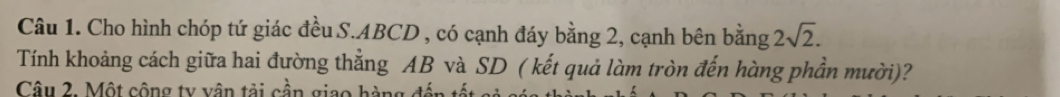 Cho hình chóp tứ giác đều S. ABCD , có cạnh đáy bằng 2, cạnh bên bằng 2sqrt(2). 
Tính khoảng cách giữa hai đường thẳng AB và SD ( kết quả làm tròn đến hàng phần mười)? 
Câu 2. Một cộng ty vận tải cần giao hàng đế