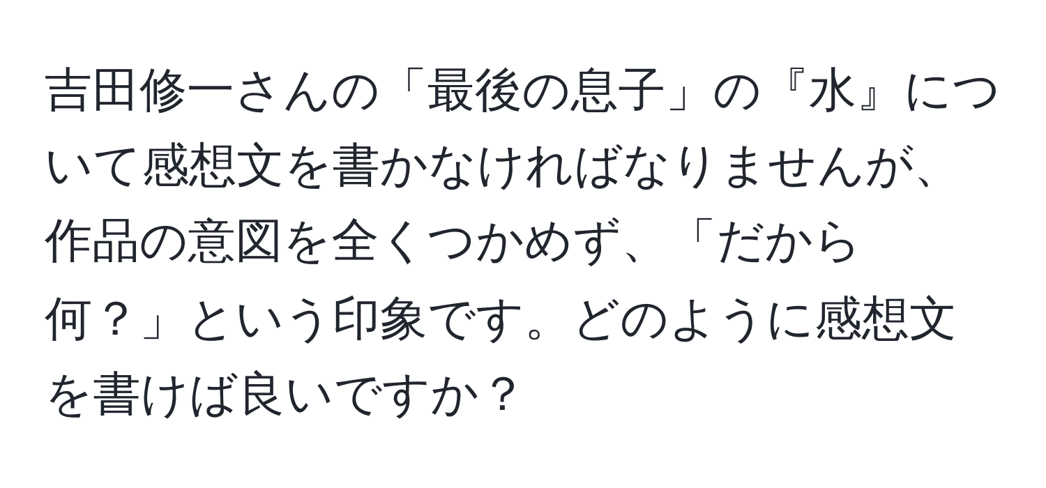 吉田修一さんの「最後の息子」の『水』について感想文を書かなければなりませんが、作品の意図を全くつかめず、「だから何？」という印象です。どのように感想文を書けば良いですか？