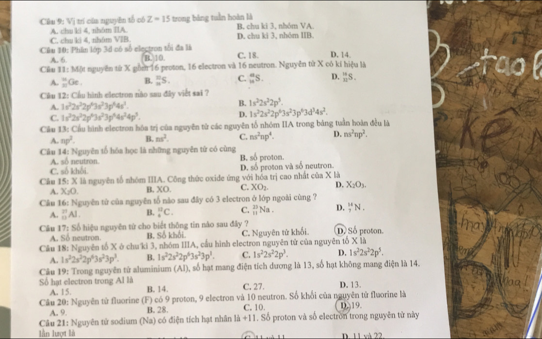 Vị trí của nguyên tố có Z=15 trong bảng tuần hoàn là
A. chu ki 4, nhóm IIA. B. chu kì 3, nhóm VA.
C. chu ki 4, nhóm VIB. D. chu ki 3, nhóm IIB.
Câu 10: Phân lớp 3d có số electron tối đa là D. 14.
A. 6. B. 10. C. 18.
Câu 11:1 Một nguyên từ X gồm 16 proton, 16 electron và 16 neutron. Nguyên tử X có kí hiệu là
B.
A. _(31)^(16)Ge. _(16)^1S.
D.
C. _(16)^aS. _(32)^(16)S.
Cầu 12: Cầu hình electron nào sau đây viết sai ?
A. 1s^22s^22p^63s^23p^64s^3. B. 1s^22s^22p^5.
C. 1s^32s^22p^63s^23p^64s^24p^5.
D. 1s^22s^22p^63s^23p^63d^34s^2.
Cầu 13: Cầu hình electron hóa trị của nguyên tử các nguyên tố nhóm IIA trong bảng tuần hoàn đều là
A. np^2. B. ns^2. C. ns^2np^4. D. ns^2np^2.
Câu 14: Nguyên tố hóa học là những nguyên tử có cùng
A. số neutron. B. số proton.
C. số khối. D. số proton và số neutron.
Câu 15: X là nguyên tố nhóm IIIA. Công thức oxide ứng với hóa trị cao nhất của X là
D. X_2O_3.
A. X_2O.
B. XO.
C. XO_2.
Câu 16: Nguyên tử của nguyên tố nào sau đây có 3 electron ở lớp ngoài cùng ?
A. _(13)^(27)Al. _6^((12)C. C. beginarray)r 23 11endarray Na . D. _7^((14)N.
B.
Câu 17: Số hiệu nguyên tử cho biết thông tin nào sau đây ? D. Số proton.
A. Số neutron. B. Số khối. C. Nguyên tử khối.
Câu 18: Nguyên tố X ở chu kì 3, nhóm IIIA, cấu hình electron nguyên tử của nguyên tố X là
A. 1s^2)2s^22p^63s^23p^3. B. 1s^22s^22p^63s^23p^1. C. 1s^22s^22p^3. D. 1s^22s^22p^5.
Câu 19: Trong nguyên tử aluminium (Al), số hạt mang điện tích dương là 13, số hạt không mang điện là 14.
Số hạt electron trong Al là C. 27. D. 13.
A. 15. B. 14.
Câu 20: Nguyên tử fluorine (F) có 9 proton, 9 electron và 10 neutron. Số khối của nguyên tử fluorine là
A. 9 B. 28. C. 10.
D. 19.
Câu 21: Nguyên tử sodium (Na) có điện tích hạt nhân l a+11. Số proton và số electron trong nguyên tử này
lần lượt là D. 11 và 22.