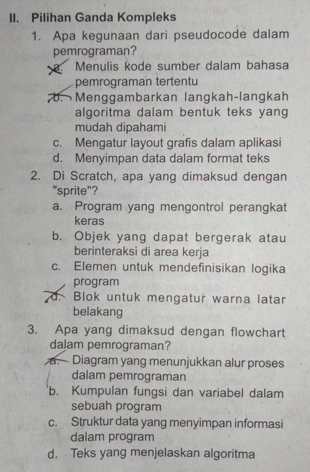 Pilihan Ganda Kompleks
1. Apa kegunaan dari pseudocode dalam
pemrograman?
a. Menulis kode sumber dalam bahasa
pemrograman tertentu
b. Menggambarkan langkah-langkah
algoritma dalam bentuk teks yang
mudah dipahami
c. Mengatur layout grafis dalam aplikasi
d. Menyimpan data dalam format teks
2. Di Scratch, apa yang dimaksud dengan
"sprite"?
a. Program yang mengontrol perangkat
keras
b. Objek yang dapat bergerak atau
berinteraksi di area kerja
c. Elemen untuk mendefinisikan logika
program
d. Blok untuk mengatur warna latar
belakang
3. Apa yang dimaksud dengan flowchart
dalam pemrograman?
a.Diagram yang menunjukkan alur proses
dalam pemrograman
b. Kumpulan fungsi dan variabel dalam
sebuah program
c. Struktur data yang menyimpan informasi
dalam program
d. Teks yang menjelaskan algoritma